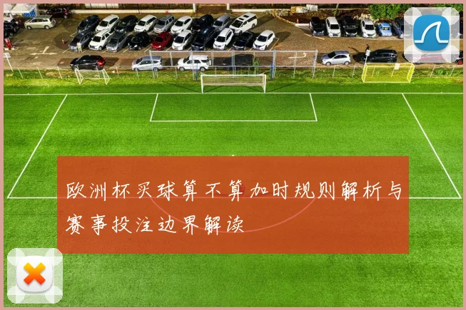 欧洲杯买球算不算加时规则解析与赛事投注边界解读