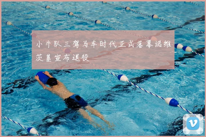 小牛队三驾马车时代正式落幕诺维茨基宣布退役