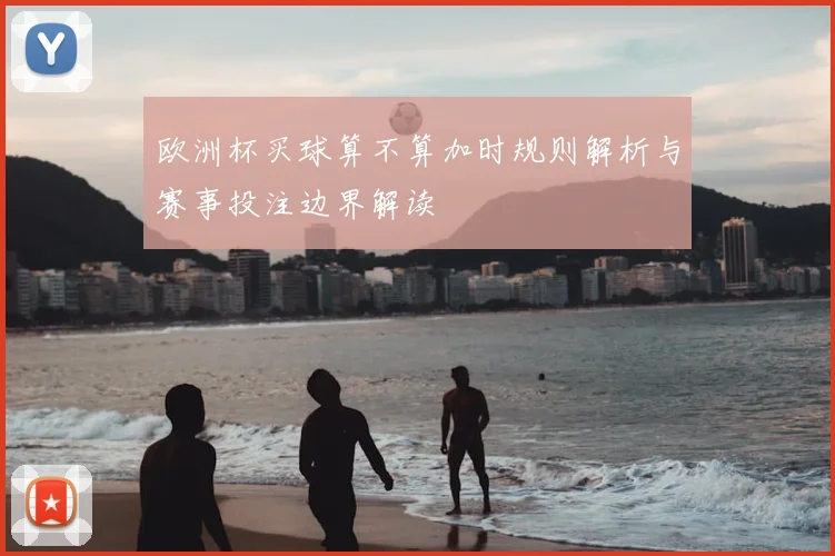 欧洲杯买球算不算加时规则解析与赛事投注边界解读