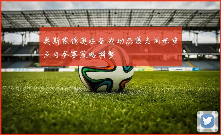 奥斯蒙德奥运备战动态曝光训练重点与参赛策略调整