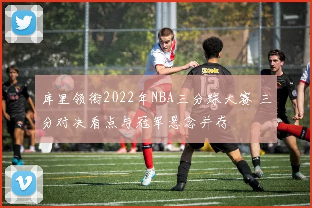 库里领衔2022年NBA三分球大赛 三分对决看点与冠军悬念并存