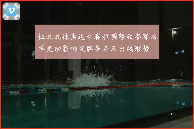 拉扎扎德奥运会赛程调整致参赛名单变动影响奖牌争夺及出线形势