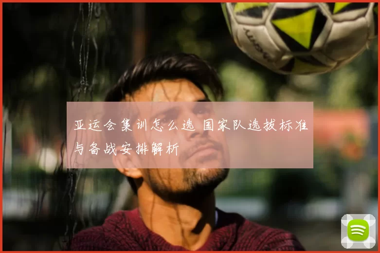 亚运会集训怎么选 国家队选拔标准与备战安排解析