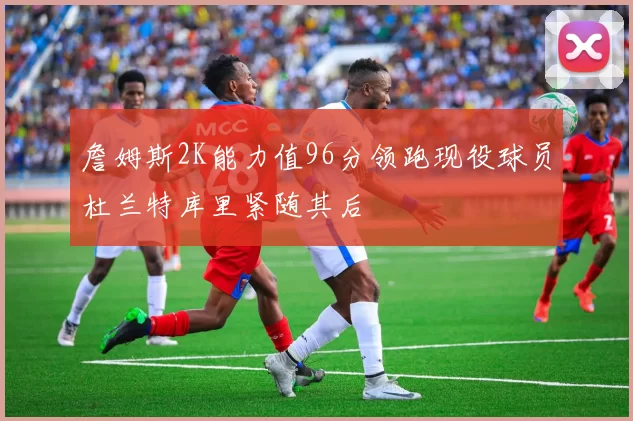 詹姆斯2K能力值96分领跑现役球员杜兰特库里紧随其后