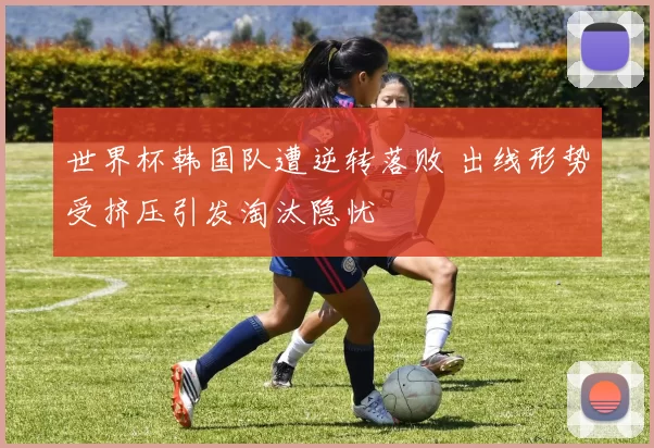 世界杯韩国队遭逆转落败 出线形势受挤压引发淘汰隐忧