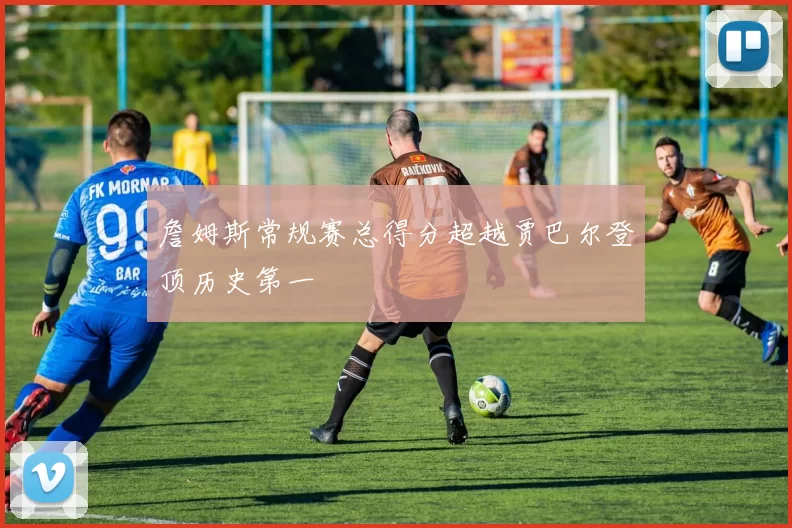 詹姆斯常规赛总得分超越贾巴尔登顶历史第一