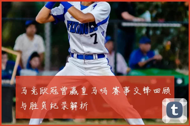 马竞欧冠曾赢皇马吗 赛事交锋回顾与胜负纪录解析