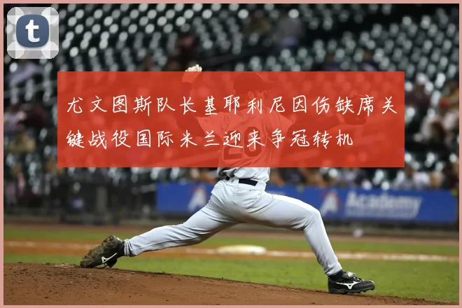 尤文图斯队长基耶利尼因伤缺席关键战役国际米兰迎来争冠转机