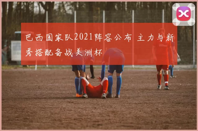 巴西国家队2021阵容公布 主力与新秀搭配备战美洲杯