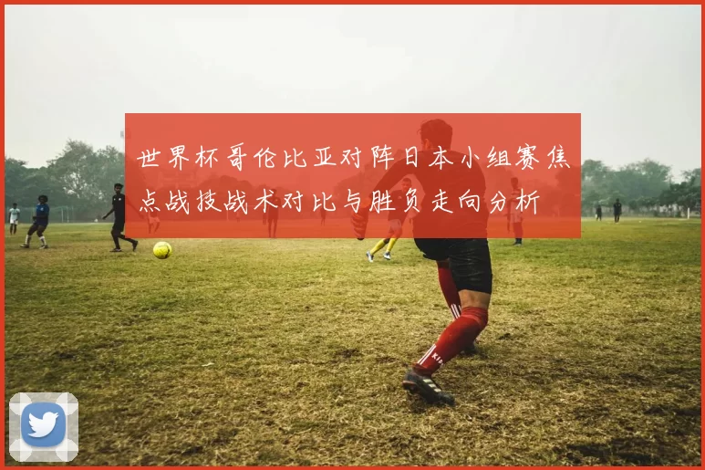 世界杯哥伦比亚对阵日本小组赛焦点战技战术对比与胜负走向分析