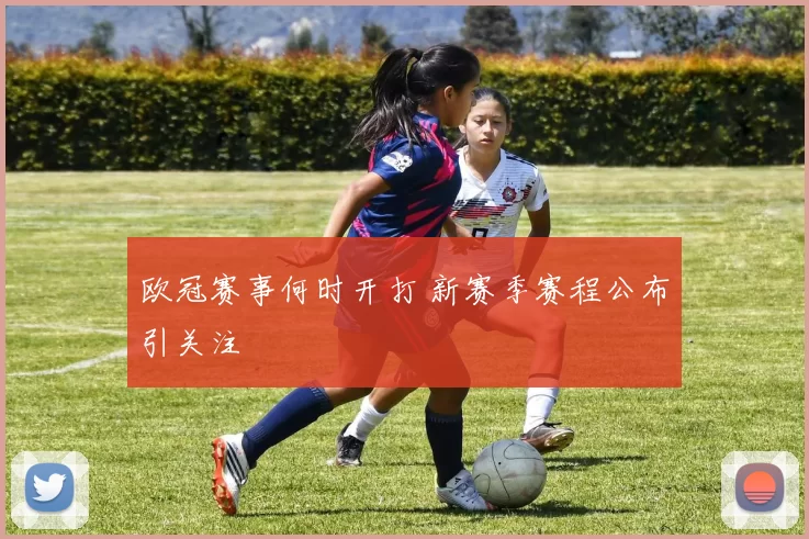 欧冠赛事何时开打 新赛季赛程公布引关注