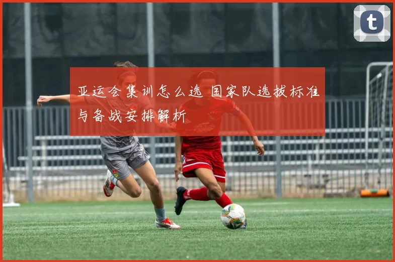 亚运会集训怎么选 国家队选拔标准与备战安排解析