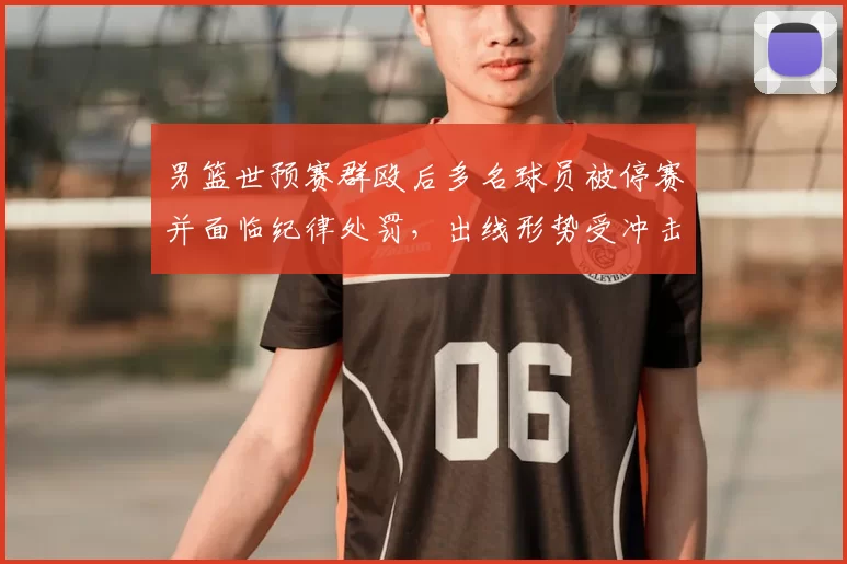 男篮世预赛群殴后多名球员被停赛并面临纪律处罚，出线形势受冲击