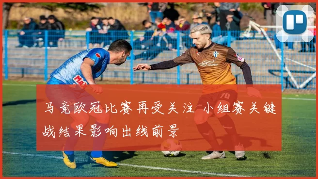 马竞欧冠比赛再受关注 小组赛关键战结果影响出线前景