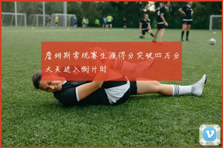 詹姆斯常规赛生涯得分突破四万分大关进入倒计时