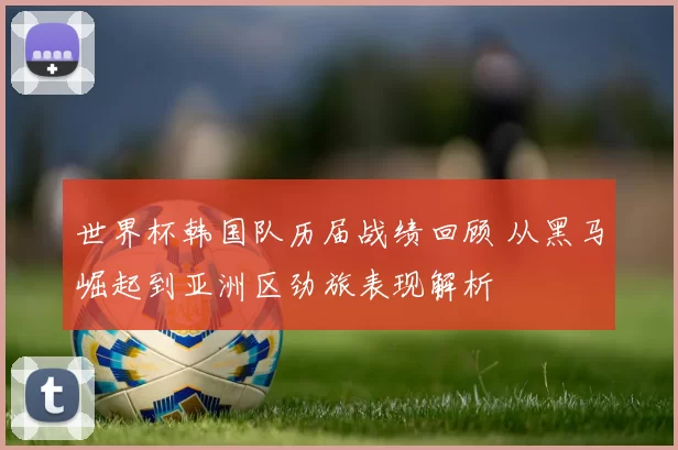 世界杯韩国队历届战绩回顾 从黑马崛起到亚洲区劲旅表现解析