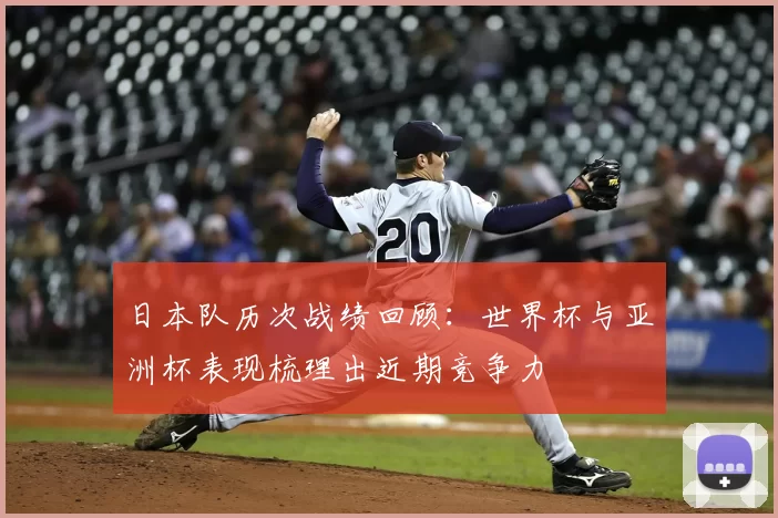 日本队历次战绩回顾：世界杯与亚洲杯表现梳理出近期竞争力
