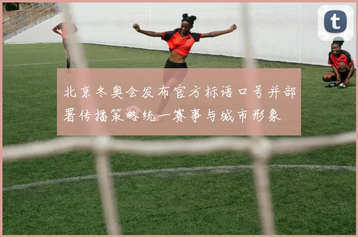 北京冬奥会发布官方标语口号并部署传播策略统一赛事与城市形象