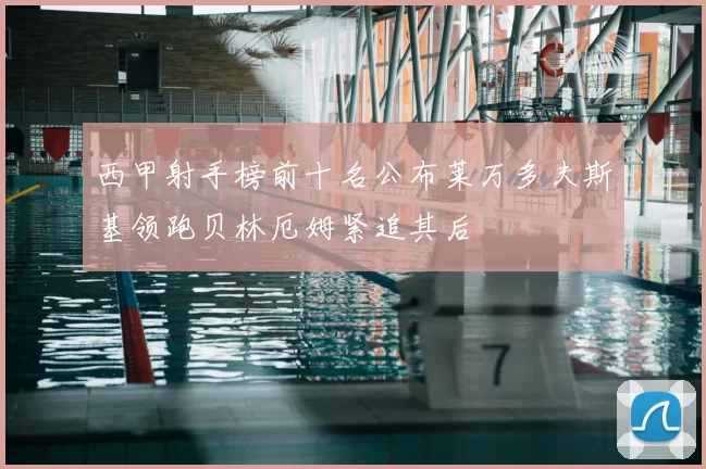 西甲射手榜前十名公布莱万多夫斯基领跑贝林厄姆紧追其后