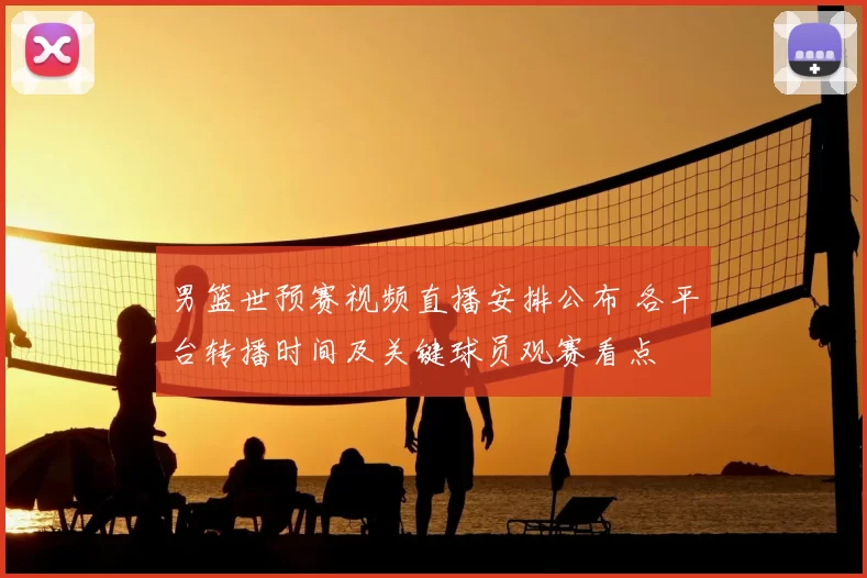 男篮世预赛视频直播安排公布 各平台转播时间及关键球员观赛看点