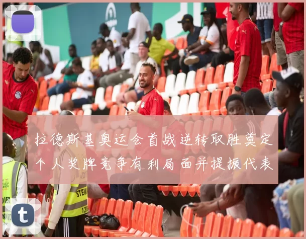 拉德斯基奥运会首战逆转取胜奠定个人奖牌竞争有利局面并提振代表团士气