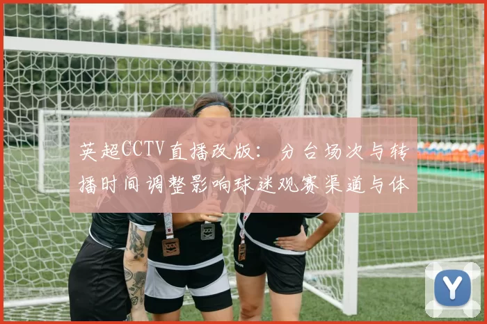英超CCTV直播改版：分台场次与转播时间调整影响球迷观赛渠道与体验