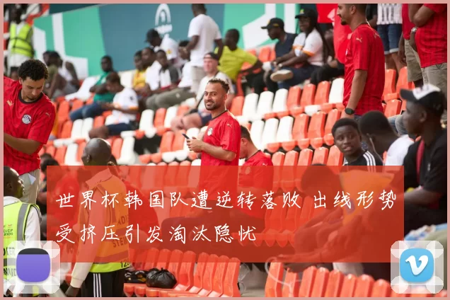世界杯韩国队遭逆转落败 出线形势受挤压引发淘汰隐忧