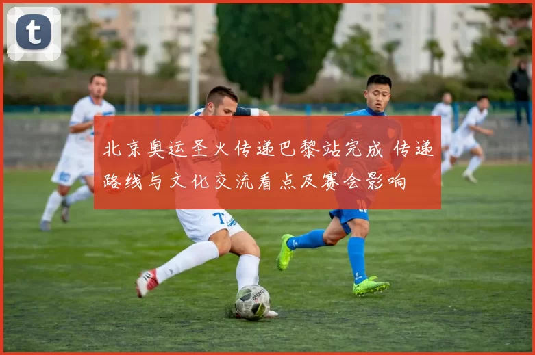 北京奥运圣火传递巴黎站完成 传递路线与文化交流看点及赛会影响