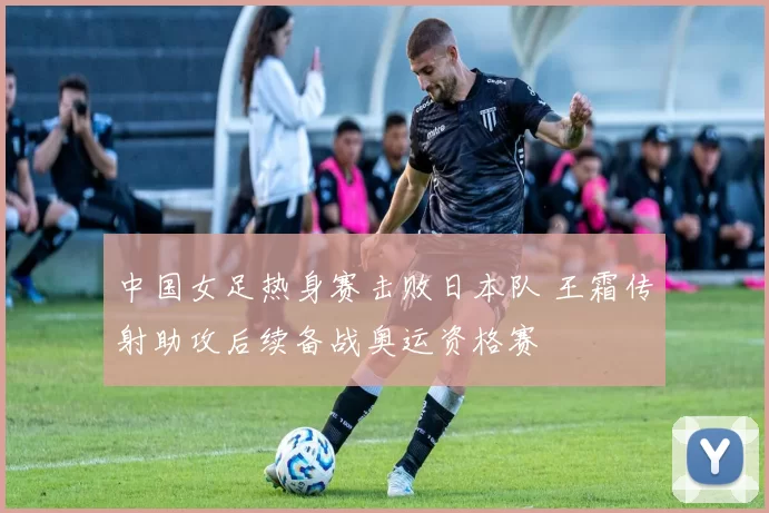 中国女足热身赛击败日本队 王霜传射助攻后续备战奥运资格赛