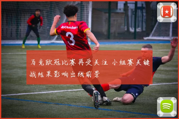 马竞欧冠比赛再受关注 小组赛关键战结果影响出线前景