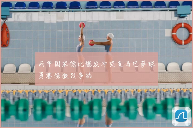 西甲国家德比爆发冲突皇马巴萨球员赛场激烈争执